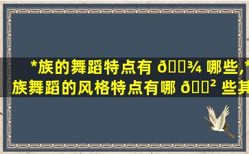 *
族的舞蹈特点有 🌾 哪些,*
族舞蹈的风格特点有哪 🌲 些其体态特征是什么